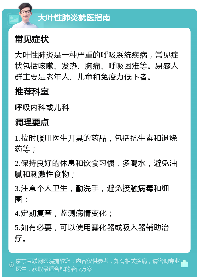 大叶性肺炎就医指南 常见症状 大叶性肺炎是一种严重的呼吸系统疾病，常见症状包括咳嗽、发热、胸痛、呼吸困难等。易感人群主要是老年人、儿童和免疫力低下者。 推荐科室 呼吸内科或儿科 调理要点 1.按时服用医生开具的药品，包括抗生素和退烧药等； 2.保持良好的休息和饮食习惯，多喝水，避免油腻和刺激性食物； 3.注意个人卫生，勤洗手，避免接触病毒和细菌； 4.定期复查，监测病情变化； 5.如有必要，可以使用雾化器或吸入器辅助治疗。