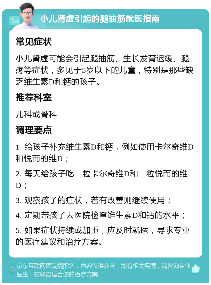 小儿肾虚引起的腿抽筋就医指南 常见症状 小儿肾虚可能会引起腿抽筋、生长发育迟缓、腿疼等症状，多见于5岁以下的儿童，特别是那些缺乏维生素D和钙的孩子。 推荐科室 儿科或骨科 调理要点 1. 给孩子补充维生素D和钙，例如使用卡尔奇维D和悦而的维D； 2. 每天给孩子吃一粒卡尔奇维D和一粒悦而的维D； 3. 观察孩子的症状，若有改善则继续使用； 4. 定期带孩子去医院检查维生素D和钙的水平； 5. 如果症状持续或加重，应及时就医，寻求专业的医疗建议和治疗方案。