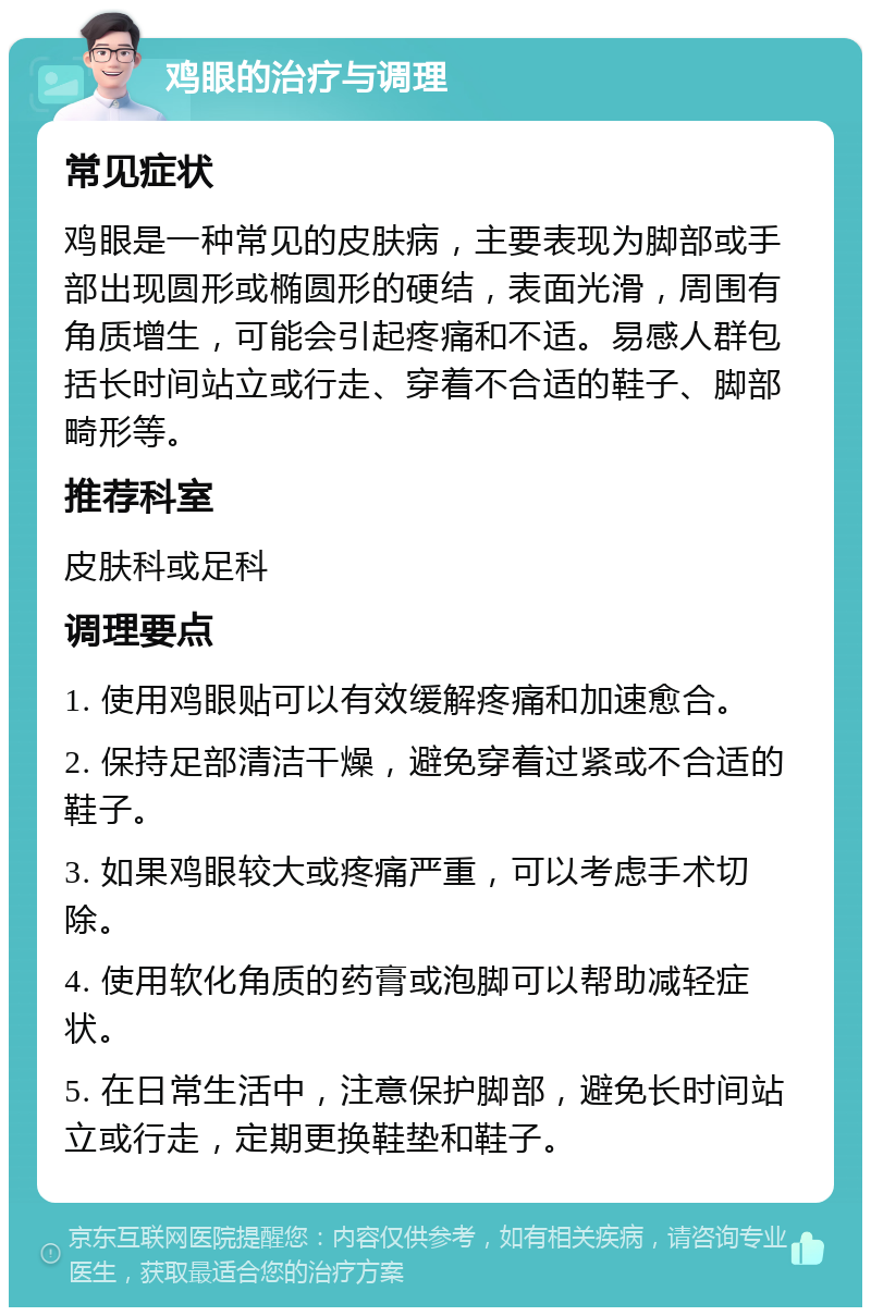 鸡眼的治疗与调理 常见症状 鸡眼是一种常见的皮肤病，主要表现为脚部或手部出现圆形或椭圆形的硬结，表面光滑，周围有角质增生，可能会引起疼痛和不适。易感人群包括长时间站立或行走、穿着不合适的鞋子、脚部畸形等。 推荐科室 皮肤科或足科 调理要点 1. 使用鸡眼贴可以有效缓解疼痛和加速愈合。 2. 保持足部清洁干燥，避免穿着过紧或不合适的鞋子。 3. 如果鸡眼较大或疼痛严重，可以考虑手术切除。 4. 使用软化角质的药膏或泡脚可以帮助减轻症状。 5. 在日常生活中，注意保护脚部，避免长时间站立或行走，定期更换鞋垫和鞋子。