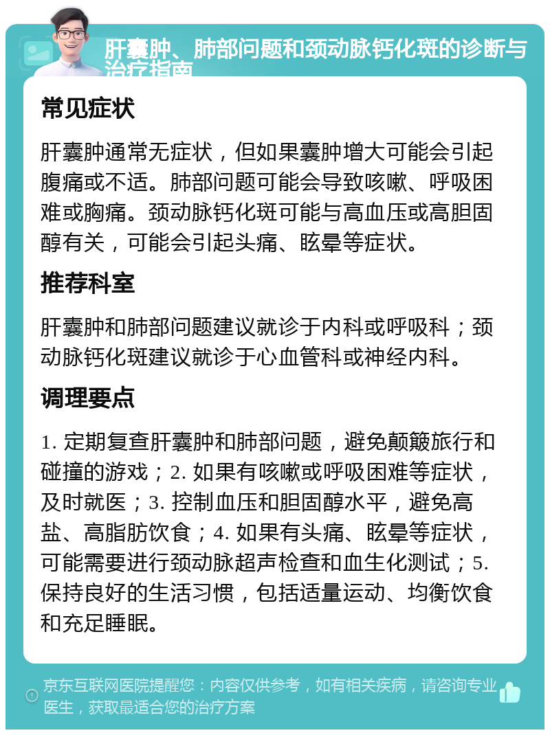 肝囊肿、肺部问题和颈动脉钙化斑的诊断与治疗指南 常见症状 肝囊肿通常无症状，但如果囊肿增大可能会引起腹痛或不适。肺部问题可能会导致咳嗽、呼吸困难或胸痛。颈动脉钙化斑可能与高血压或高胆固醇有关，可能会引起头痛、眩晕等症状。 推荐科室 肝囊肿和肺部问题建议就诊于内科或呼吸科；颈动脉钙化斑建议就诊于心血管科或神经内科。 调理要点 1. 定期复查肝囊肿和肺部问题，避免颠簸旅行和碰撞的游戏；2. 如果有咳嗽或呼吸困难等症状，及时就医；3. 控制血压和胆固醇水平，避免高盐、高脂肪饮食；4. 如果有头痛、眩晕等症状，可能需要进行颈动脉超声检查和血生化测试；5. 保持良好的生活习惯，包括适量运动、均衡饮食和充足睡眠。