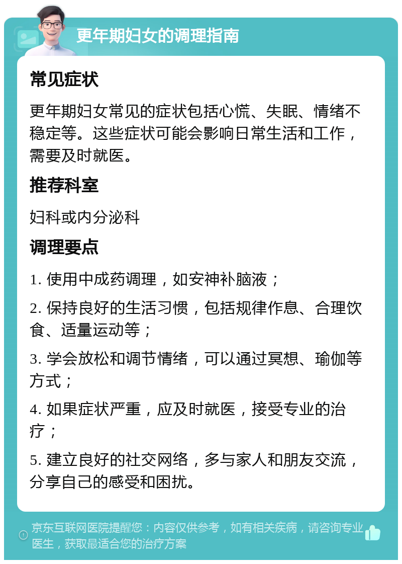 更年期妇女的调理指南 常见症状 更年期妇女常见的症状包括心慌、失眠、情绪不稳定等。这些症状可能会影响日常生活和工作，需要及时就医。 推荐科室 妇科或内分泌科 调理要点 1. 使用中成药调理，如安神补脑液； 2. 保持良好的生活习惯，包括规律作息、合理饮食、适量运动等； 3. 学会放松和调节情绪，可以通过冥想、瑜伽等方式； 4. 如果症状严重，应及时就医，接受专业的治疗； 5. 建立良好的社交网络，多与家人和朋友交流，分享自己的感受和困扰。