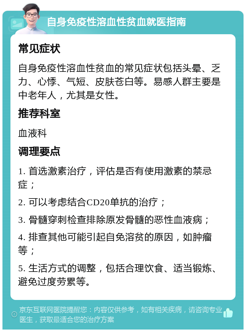 自身免疫性溶血性贫血就医指南 常见症状 自身免疫性溶血性贫血的常见症状包括头晕、乏力、心悸、气短、皮肤苍白等。易感人群主要是中老年人，尤其是女性。 推荐科室 血液科 调理要点 1. 首选激素治疗，评估是否有使用激素的禁忌症； 2. 可以考虑结合CD20单抗的治疗； 3. 骨髓穿刺检查排除原发骨髓的恶性血液病； 4. 排查其他可能引起自免溶贫的原因，如肿瘤等； 5. 生活方式的调整，包括合理饮食、适当锻炼、避免过度劳累等。