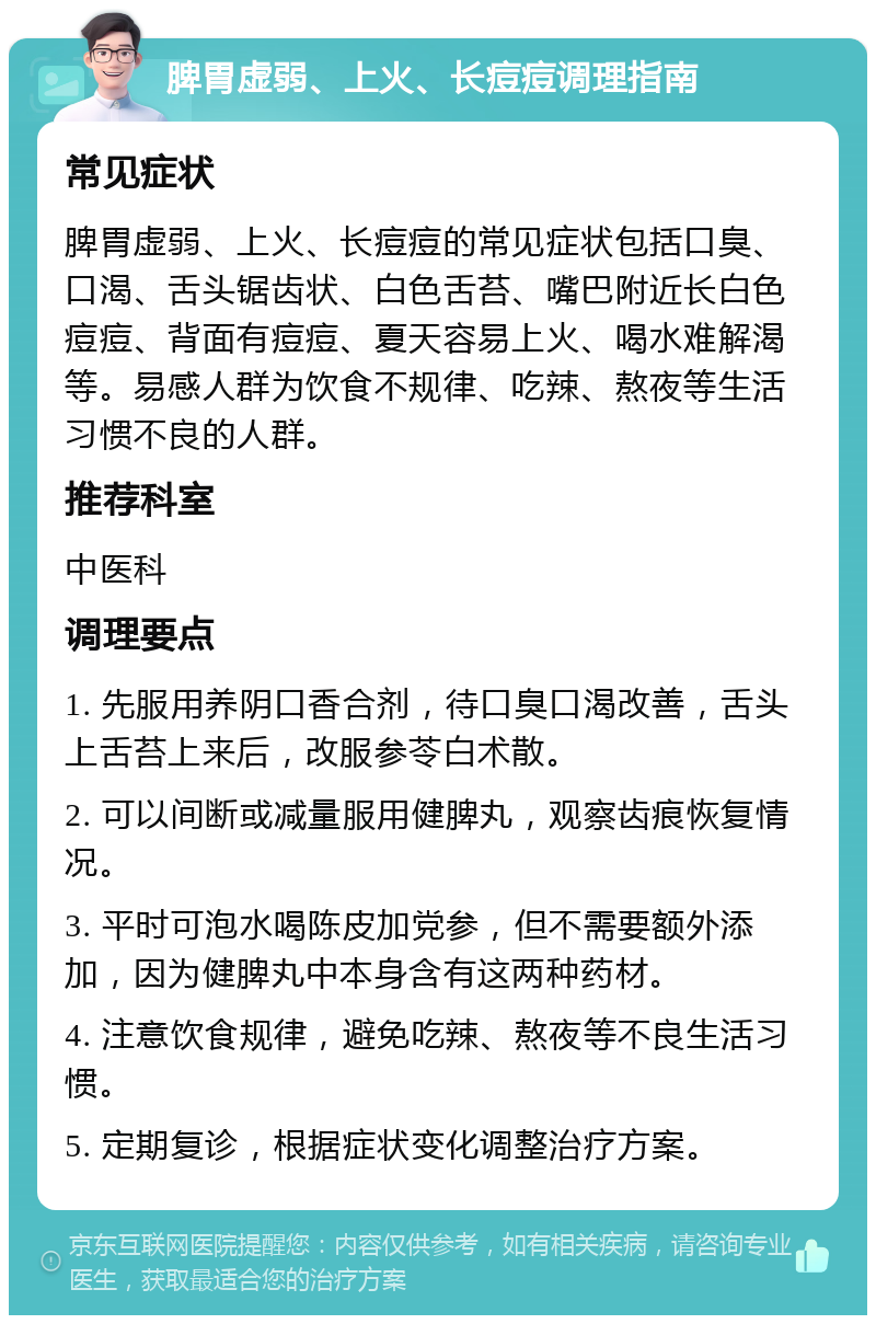 脾胃虚弱、上火、长痘痘调理指南 常见症状 脾胃虚弱、上火、长痘痘的常见症状包括口臭、口渴、舌头锯齿状、白色舌苔、嘴巴附近长白色痘痘、背面有痘痘、夏天容易上火、喝水难解渴等。易感人群为饮食不规律、吃辣、熬夜等生活习惯不良的人群。 推荐科室 中医科 调理要点 1. 先服用养阴口香合剂，待口臭口渴改善，舌头上舌苔上来后，改服参苓白术散。 2. 可以间断或减量服用健脾丸，观察齿痕恢复情况。 3. 平时可泡水喝陈皮加党参，但不需要额外添加，因为健脾丸中本身含有这两种药材。 4. 注意饮食规律，避免吃辣、熬夜等不良生活习惯。 5. 定期复诊，根据症状变化调整治疗方案。