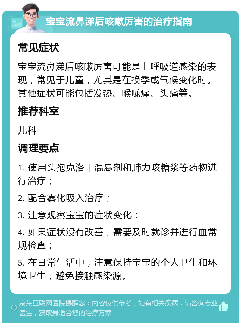 宝宝流鼻涕后咳嗽厉害的治疗指南 常见症状 宝宝流鼻涕后咳嗽厉害可能是上呼吸道感染的表现，常见于儿童，尤其是在换季或气候变化时。其他症状可能包括发热、喉咙痛、头痛等。 推荐科室 儿科 调理要点 1. 使用头孢克洛干混悬剂和肺力咳糖浆等药物进行治疗； 2. 配合雾化吸入治疗； 3. 注意观察宝宝的症状变化； 4. 如果症状没有改善，需要及时就诊并进行血常规检查； 5. 在日常生活中，注意保持宝宝的个人卫生和环境卫生，避免接触感染源。