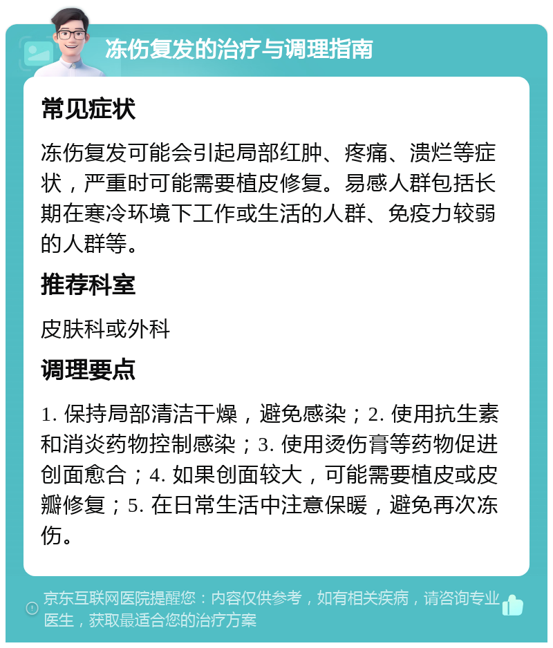 冻伤复发的治疗与调理指南 常见症状 冻伤复发可能会引起局部红肿、疼痛、溃烂等症状，严重时可能需要植皮修复。易感人群包括长期在寒冷环境下工作或生活的人群、免疫力较弱的人群等。 推荐科室 皮肤科或外科 调理要点 1. 保持局部清洁干燥，避免感染；2. 使用抗生素和消炎药物控制感染；3. 使用烫伤膏等药物促进创面愈合；4. 如果创面较大，可能需要植皮或皮瓣修复；5. 在日常生活中注意保暖，避免再次冻伤。