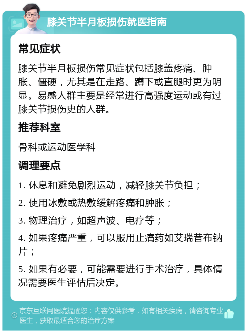 膝关节半月板损伤就医指南 常见症状 膝关节半月板损伤常见症状包括膝盖疼痛、肿胀、僵硬，尤其是在走路、蹲下或直腿时更为明显。易感人群主要是经常进行高强度运动或有过膝关节损伤史的人群。 推荐科室 骨科或运动医学科 调理要点 1. 休息和避免剧烈运动，减轻膝关节负担； 2. 使用冰敷或热敷缓解疼痛和肿胀； 3. 物理治疗，如超声波、电疗等； 4. 如果疼痛严重，可以服用止痛药如艾瑞昔布钠片； 5. 如果有必要，可能需要进行手术治疗，具体情况需要医生评估后决定。