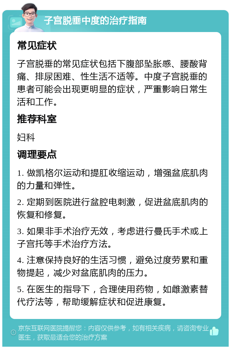 子宫脱垂中度的治疗指南 常见症状 子宫脱垂的常见症状包括下腹部坠胀感、腰酸背痛、排尿困难、性生活不适等。中度子宫脱垂的患者可能会出现更明显的症状，严重影响日常生活和工作。 推荐科室 妇科 调理要点 1. 做凯格尔运动和提肛收缩运动，增强盆底肌肉的力量和弹性。 2. 定期到医院进行盆腔电刺激，促进盆底肌肉的恢复和修复。 3. 如果非手术治疗无效，考虑进行曼氏手术或上子宫托等手术治疗方法。 4. 注意保持良好的生活习惯，避免过度劳累和重物提起，减少对盆底肌肉的压力。 5. 在医生的指导下，合理使用药物，如雌激素替代疗法等，帮助缓解症状和促进康复。