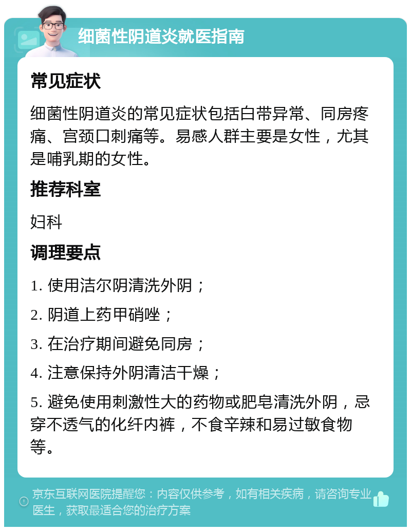 细菌性阴道炎就医指南 常见症状 细菌性阴道炎的常见症状包括白带异常、同房疼痛、宫颈口刺痛等。易感人群主要是女性，尤其是哺乳期的女性。 推荐科室 妇科 调理要点 1. 使用洁尔阴清洗外阴； 2. 阴道上药甲硝唑； 3. 在治疗期间避免同房； 4. 注意保持外阴清洁干燥； 5. 避免使用刺激性大的药物或肥皂清洗外阴，忌穿不透气的化纤内裤，不食辛辣和易过敏食物等。