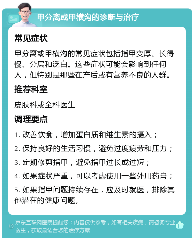 甲分离或甲横沟的诊断与治疗 常见症状 甲分离或甲横沟的常见症状包括指甲变厚、长得慢、分层和泛白。这些症状可能会影响到任何人，但特别是那些在产后或有营养不良的人群。 推荐科室 皮肤科或全科医生 调理要点 1. 改善饮食，增加蛋白质和维生素的摄入； 2. 保持良好的生活习惯，避免过度疲劳和压力； 3. 定期修剪指甲，避免指甲过长或过短； 4. 如果症状严重，可以考虑使用一些外用药膏； 5. 如果指甲问题持续存在，应及时就医，排除其他潜在的健康问题。