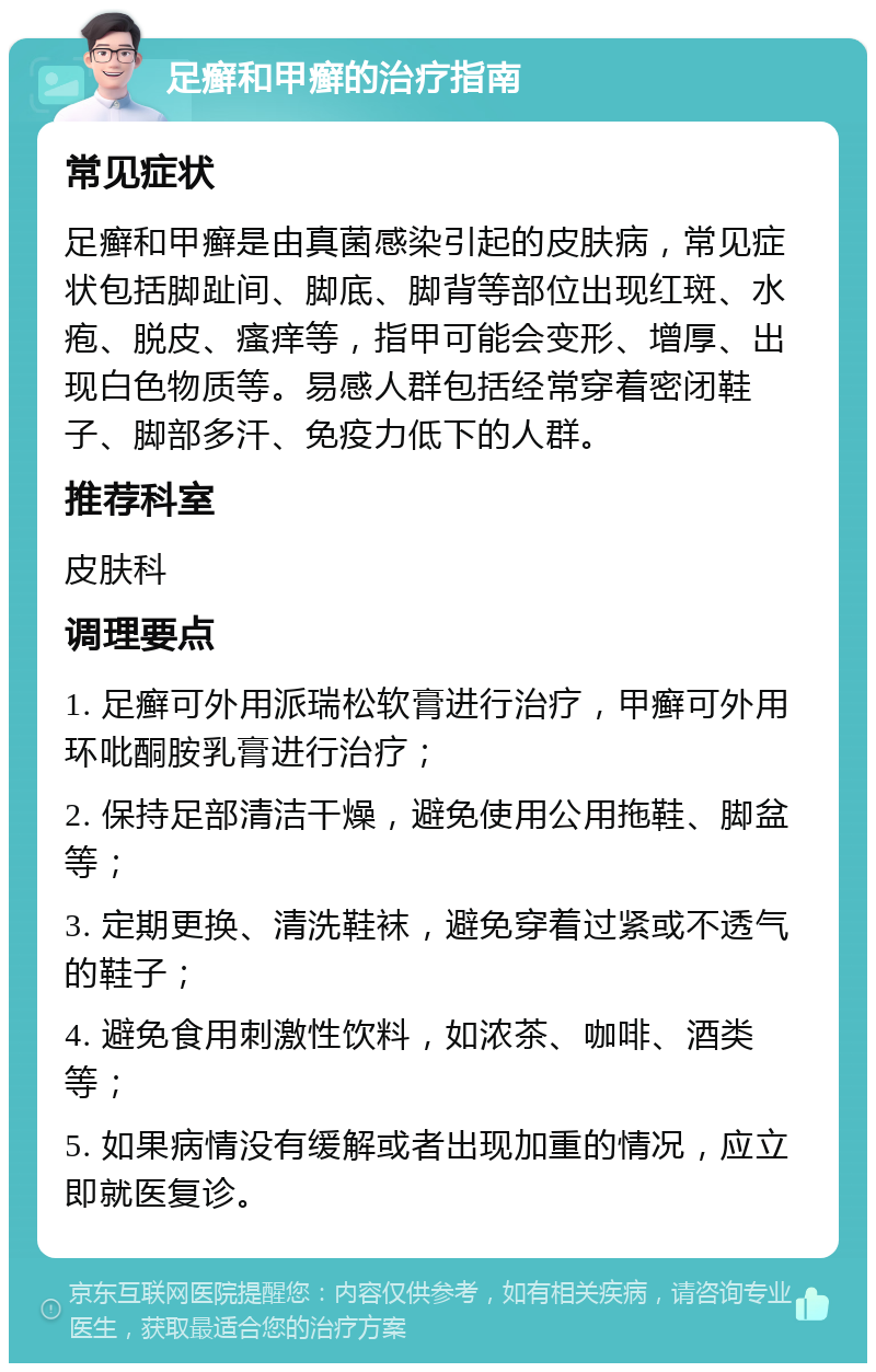 足癣和甲癣的治疗指南 常见症状 足癣和甲癣是由真菌感染引起的皮肤病，常见症状包括脚趾间、脚底、脚背等部位出现红斑、水疱、脱皮、瘙痒等，指甲可能会变形、增厚、出现白色物质等。易感人群包括经常穿着密闭鞋子、脚部多汗、免疫力低下的人群。 推荐科室 皮肤科 调理要点 1. 足癣可外用派瑞松软膏进行治疗，甲癣可外用环吡酮胺乳膏进行治疗； 2. 保持足部清洁干燥，避免使用公用拖鞋、脚盆等； 3. 定期更换、清洗鞋袜，避免穿着过紧或不透气的鞋子； 4. 避免食用刺激性饮料，如浓茶、咖啡、酒类等； 5. 如果病情没有缓解或者出现加重的情况，应立即就医复诊。