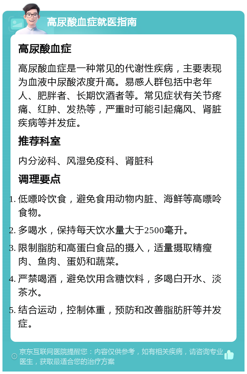 高尿酸血症就医指南 高尿酸血症 高尿酸血症是一种常见的代谢性疾病，主要表现为血液中尿酸浓度升高。易感人群包括中老年人、肥胖者、长期饮酒者等。常见症状有关节疼痛、红肿、发热等，严重时可能引起痛风、肾脏疾病等并发症。 推荐科室 内分泌科、风湿免疫科、肾脏科 调理要点 低嘌呤饮食，避免食用动物内脏、海鲜等高嘌呤食物。 多喝水，保持每天饮水量大于2500毫升。 限制脂肪和高蛋白食品的摄入，适量摄取精瘦肉、鱼肉、蛋奶和蔬菜。 严禁喝酒，避免饮用含糖饮料，多喝白开水、淡茶水。 结合运动，控制体重，预防和改善脂肪肝等并发症。