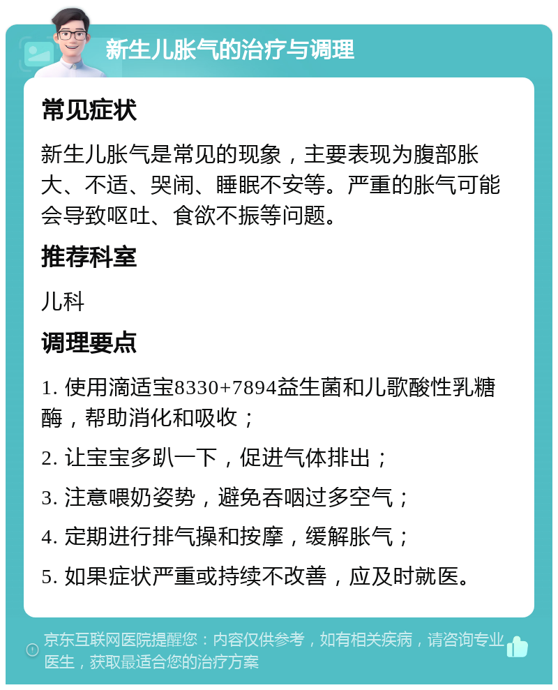 新生儿胀气的治疗与调理 常见症状 新生儿胀气是常见的现象，主要表现为腹部胀大、不适、哭闹、睡眠不安等。严重的胀气可能会导致呕吐、食欲不振等问题。 推荐科室 儿科 调理要点 1. 使用滴适宝8330+7894益生菌和儿歌酸性乳糖酶，帮助消化和吸收； 2. 让宝宝多趴一下，促进气体排出； 3. 注意喂奶姿势，避免吞咽过多空气； 4. 定期进行排气操和按摩，缓解胀气； 5. 如果症状严重或持续不改善，应及时就医。