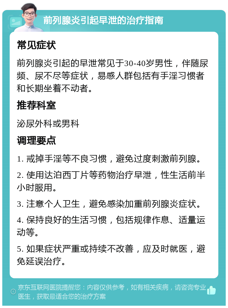 前列腺炎引起早泄的治疗指南 常见症状 前列腺炎引起的早泄常见于30-40岁男性，伴随尿频、尿不尽等症状，易感人群包括有手淫习惯者和长期坐着不动者。 推荐科室 泌尿外科或男科 调理要点 1. 戒掉手淫等不良习惯，避免过度刺激前列腺。 2. 使用达泊西丁片等药物治疗早泄，性生活前半小时服用。 3. 注意个人卫生，避免感染加重前列腺炎症状。 4. 保持良好的生活习惯，包括规律作息、适量运动等。 5. 如果症状严重或持续不改善，应及时就医，避免延误治疗。