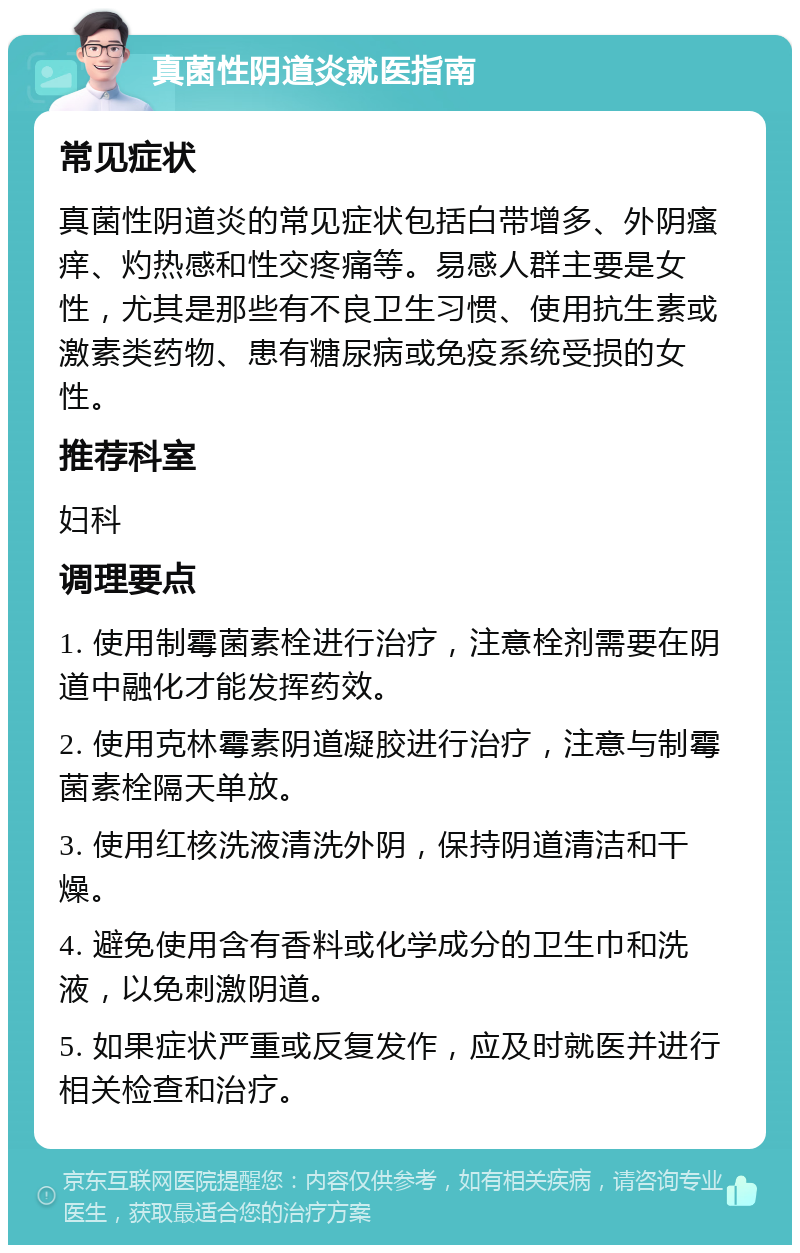 真菌性阴道炎就医指南 常见症状 真菌性阴道炎的常见症状包括白带增多、外阴瘙痒、灼热感和性交疼痛等。易感人群主要是女性，尤其是那些有不良卫生习惯、使用抗生素或激素类药物、患有糖尿病或免疫系统受损的女性。 推荐科室 妇科 调理要点 1. 使用制霉菌素栓进行治疗，注意栓剂需要在阴道中融化才能发挥药效。 2. 使用克林霉素阴道凝胶进行治疗，注意与制霉菌素栓隔天单放。 3. 使用红核洗液清洗外阴，保持阴道清洁和干燥。 4. 避免使用含有香料或化学成分的卫生巾和洗液，以免刺激阴道。 5. 如果症状严重或反复发作，应及时就医并进行相关检查和治疗。