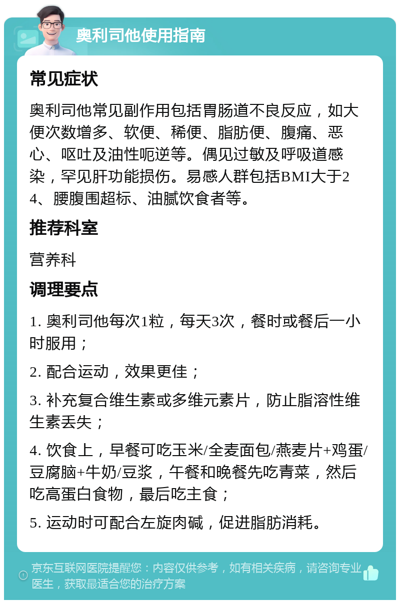 奥利司他使用指南 常见症状 奥利司他常见副作用包括胃肠道不良反应，如大便次数增多、软便、稀便、脂肪便、腹痛、恶心、呕吐及油性呃逆等。偶见过敏及呼吸道感染，罕见肝功能损伤。易感人群包括BMI大于24、腰腹围超标、油腻饮食者等。 推荐科室 营养科 调理要点 1. 奥利司他每次1粒，每天3次，餐时或餐后一小时服用； 2. 配合运动，效果更佳； 3. 补充复合维生素或多维元素片，防止脂溶性维生素丢失； 4. 饮食上，早餐可吃玉米/全麦面包/燕麦片+鸡蛋/豆腐脑+牛奶/豆浆，午餐和晚餐先吃青菜，然后吃高蛋白食物，最后吃主食； 5. 运动时可配合左旋肉碱，促进脂肪消耗。