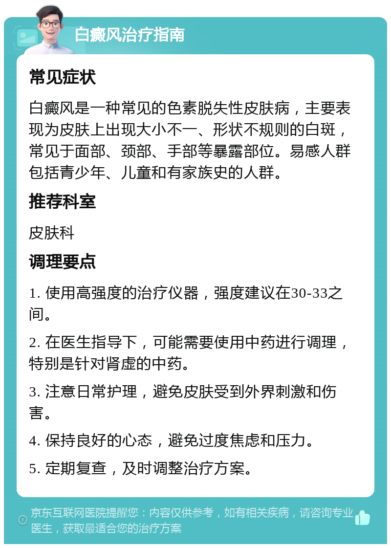 白癜风治疗指南 常见症状 白癜风是一种常见的色素脱失性皮肤病，主要表现为皮肤上出现大小不一、形状不规则的白斑，常见于面部、颈部、手部等暴露部位。易感人群包括青少年、儿童和有家族史的人群。 推荐科室 皮肤科 调理要点 1. 使用高强度的治疗仪器，强度建议在30-33之间。 2. 在医生指导下，可能需要使用中药进行调理，特别是针对肾虚的中药。 3. 注意日常护理，避免皮肤受到外界刺激和伤害。 4. 保持良好的心态，避免过度焦虑和压力。 5. 定期复查，及时调整治疗方案。