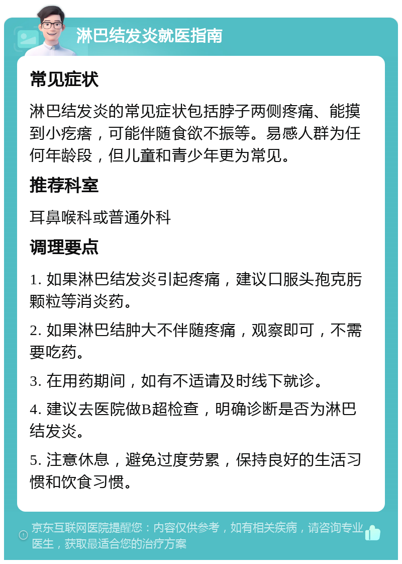 淋巴结发炎就医指南 常见症状 淋巴结发炎的常见症状包括脖子两侧疼痛、能摸到小疙瘩，可能伴随食欲不振等。易感人群为任何年龄段，但儿童和青少年更为常见。 推荐科室 耳鼻喉科或普通外科 调理要点 1. 如果淋巴结发炎引起疼痛，建议口服头孢克肟颗粒等消炎药。 2. 如果淋巴结肿大不伴随疼痛，观察即可，不需要吃药。 3. 在用药期间，如有不适请及时线下就诊。 4. 建议去医院做B超检查，明确诊断是否为淋巴结发炎。 5. 注意休息，避免过度劳累，保持良好的生活习惯和饮食习惯。