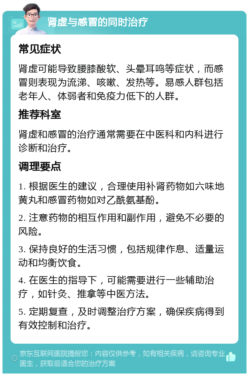 肾虚与感冒的同时治疗 常见症状 肾虚可能导致腰膝酸软、头晕耳鸣等症状，而感冒则表现为流涕、咳嗽、发热等。易感人群包括老年人、体弱者和免疫力低下的人群。 推荐科室 肾虚和感冒的治疗通常需要在中医科和内科进行诊断和治疗。 调理要点 1. 根据医生的建议，合理使用补肾药物如六味地黄丸和感冒药物如对乙酰氨基酚。 2. 注意药物的相互作用和副作用，避免不必要的风险。 3. 保持良好的生活习惯，包括规律作息、适量运动和均衡饮食。 4. 在医生的指导下，可能需要进行一些辅助治疗，如针灸、推拿等中医方法。 5. 定期复查，及时调整治疗方案，确保疾病得到有效控制和治疗。