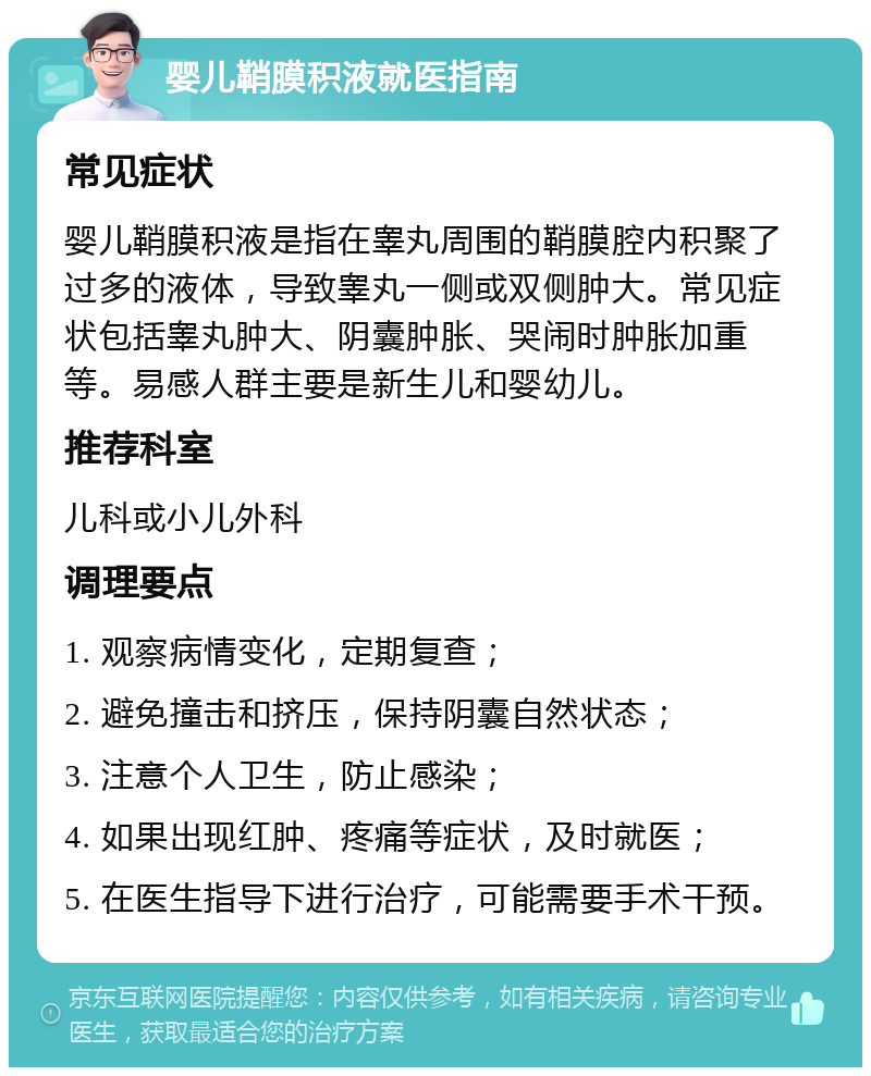 婴儿鞘膜积液就医指南 常见症状 婴儿鞘膜积液是指在睾丸周围的鞘膜腔内积聚了过多的液体，导致睾丸一侧或双侧肿大。常见症状包括睾丸肿大、阴囊肿胀、哭闹时肿胀加重等。易感人群主要是新生儿和婴幼儿。 推荐科室 儿科或小儿外科 调理要点 1. 观察病情变化，定期复查； 2. 避免撞击和挤压，保持阴囊自然状态； 3. 注意个人卫生，防止感染； 4. 如果出现红肿、疼痛等症状，及时就医； 5. 在医生指导下进行治疗，可能需要手术干预。