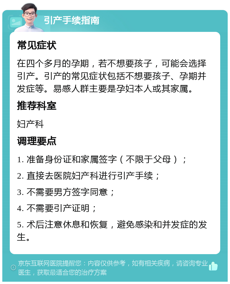 引产手续指南 常见症状 在四个多月的孕期，若不想要孩子，可能会选择引产。引产的常见症状包括不想要孩子、孕期并发症等。易感人群主要是孕妇本人或其家属。 推荐科室 妇产科 调理要点 1. 准备身份证和家属签字（不限于父母）； 2. 直接去医院妇产科进行引产手续； 3. 不需要男方签字同意； 4. 不需要引产证明； 5. 术后注意休息和恢复，避免感染和并发症的发生。