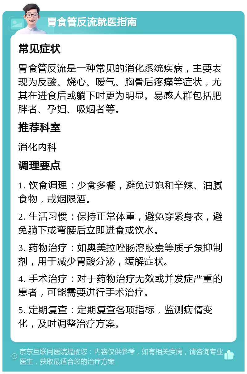 胃食管反流就医指南 常见症状 胃食管反流是一种常见的消化系统疾病，主要表现为反酸、烧心、嗳气、胸骨后疼痛等症状，尤其在进食后或躺下时更为明显。易感人群包括肥胖者、孕妇、吸烟者等。 推荐科室 消化内科 调理要点 1. 饮食调理：少食多餐，避免过饱和辛辣、油腻食物，戒烟限酒。 2. 生活习惯：保持正常体重，避免穿紧身衣，避免躺下或弯腰后立即进食或饮水。 3. 药物治疗：如奥美拉唑肠溶胶囊等质子泵抑制剂，用于减少胃酸分泌，缓解症状。 4. 手术治疗：对于药物治疗无效或并发症严重的患者，可能需要进行手术治疗。 5. 定期复查：定期复查各项指标，监测病情变化，及时调整治疗方案。