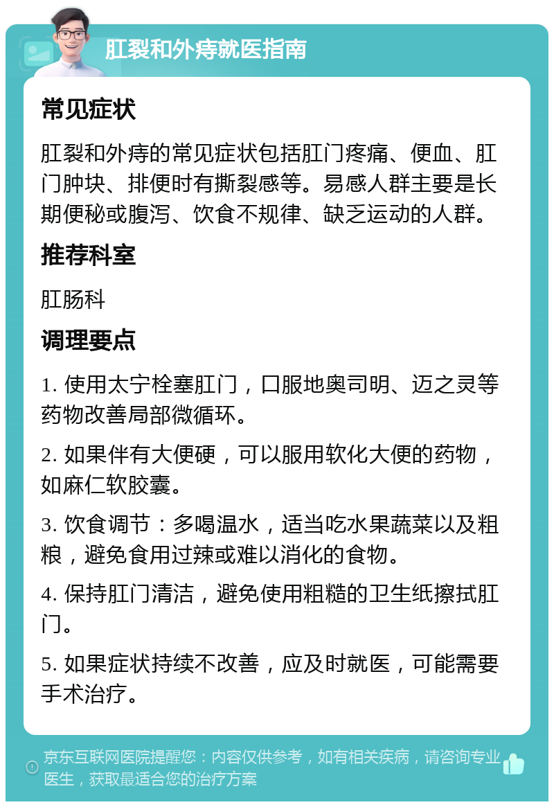 肛裂和外痔就医指南 常见症状 肛裂和外痔的常见症状包括肛门疼痛、便血、肛门肿块、排便时有撕裂感等。易感人群主要是长期便秘或腹泻、饮食不规律、缺乏运动的人群。 推荐科室 肛肠科 调理要点 1. 使用太宁栓塞肛门，口服地奥司明、迈之灵等药物改善局部微循环。 2. 如果伴有大便硬，可以服用软化大便的药物，如麻仁软胶囊。 3. 饮食调节：多喝温水，适当吃水果蔬菜以及粗粮，避免食用过辣或难以消化的食物。 4. 保持肛门清洁，避免使用粗糙的卫生纸擦拭肛门。 5. 如果症状持续不改善，应及时就医，可能需要手术治疗。