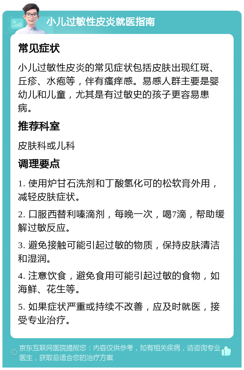 小儿过敏性皮炎就医指南 常见症状 小儿过敏性皮炎的常见症状包括皮肤出现红斑、丘疹、水疱等，伴有瘙痒感。易感人群主要是婴幼儿和儿童，尤其是有过敏史的孩子更容易患病。 推荐科室 皮肤科或儿科 调理要点 1. 使用炉甘石洗剂和丁酸氢化可的松软膏外用，减轻皮肤症状。 2. 口服西替利嗪滴剂，每晚一次，喝7滴，帮助缓解过敏反应。 3. 避免接触可能引起过敏的物质，保持皮肤清洁和湿润。 4. 注意饮食，避免食用可能引起过敏的食物，如海鲜、花生等。 5. 如果症状严重或持续不改善，应及时就医，接受专业治疗。