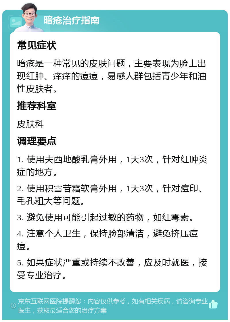 暗疮治疗指南 常见症状 暗疮是一种常见的皮肤问题，主要表现为脸上出现红肿、痒痒的痘痘，易感人群包括青少年和油性皮肤者。 推荐科室 皮肤科 调理要点 1. 使用夫西地酸乳膏外用，1天3次，针对红肿炎症的地方。 2. 使用积雪苷霜软膏外用，1天3次，针对痘印、毛孔粗大等问题。 3. 避免使用可能引起过敏的药物，如红霉素。 4. 注意个人卫生，保持脸部清洁，避免挤压痘痘。 5. 如果症状严重或持续不改善，应及时就医，接受专业治疗。