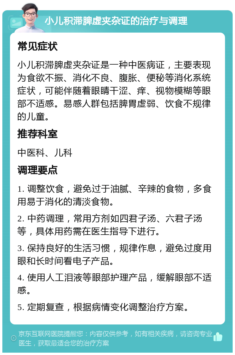 小儿积滞脾虚夹杂证的治疗与调理 常见症状 小儿积滞脾虚夹杂证是一种中医病证，主要表现为食欲不振、消化不良、腹胀、便秘等消化系统症状，可能伴随着眼睛干涩、痒、视物模糊等眼部不适感。易感人群包括脾胃虚弱、饮食不规律的儿童。 推荐科室 中医科、儿科 调理要点 1. 调整饮食，避免过于油腻、辛辣的食物，多食用易于消化的清淡食物。 2. 中药调理，常用方剂如四君子汤、六君子汤等，具体用药需在医生指导下进行。 3. 保持良好的生活习惯，规律作息，避免过度用眼和长时间看电子产品。 4. 使用人工泪液等眼部护理产品，缓解眼部不适感。 5. 定期复查，根据病情变化调整治疗方案。