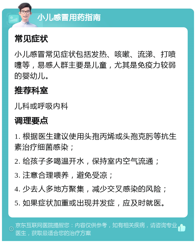 小儿感冒用药指南 常见症状 小儿感冒常见症状包括发热、咳嗽、流涕、打喷嚏等，易感人群主要是儿童，尤其是免疫力较弱的婴幼儿。 推荐科室 儿科或呼吸内科 调理要点 1. 根据医生建议使用头孢丙烯或头孢克肟等抗生素治疗细菌感染； 2. 给孩子多喝温开水，保持室内空气流通； 3. 注意合理喂养，避免受凉； 4. 少去人多地方聚集，减少交叉感染的风险； 5. 如果症状加重或出现并发症，应及时就医。