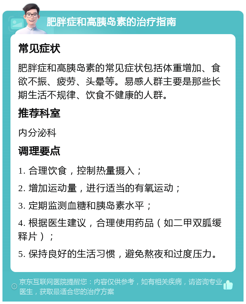 肥胖症和高胰岛素的治疗指南 常见症状 肥胖症和高胰岛素的常见症状包括体重增加、食欲不振、疲劳、头晕等。易感人群主要是那些长期生活不规律、饮食不健康的人群。 推荐科室 内分泌科 调理要点 1. 合理饮食，控制热量摄入； 2. 增加运动量，进行适当的有氧运动； 3. 定期监测血糖和胰岛素水平； 4. 根据医生建议，合理使用药品（如二甲双胍缓释片）； 5. 保持良好的生活习惯，避免熬夜和过度压力。