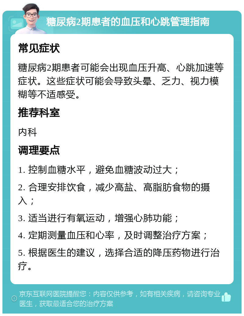 糖尿病2期患者的血压和心跳管理指南 常见症状 糖尿病2期患者可能会出现血压升高、心跳加速等症状。这些症状可能会导致头晕、乏力、视力模糊等不适感受。 推荐科室 内科 调理要点 1. 控制血糖水平，避免血糖波动过大； 2. 合理安排饮食，减少高盐、高脂肪食物的摄入； 3. 适当进行有氧运动，增强心肺功能； 4. 定期测量血压和心率，及时调整治疗方案； 5. 根据医生的建议，选择合适的降压药物进行治疗。