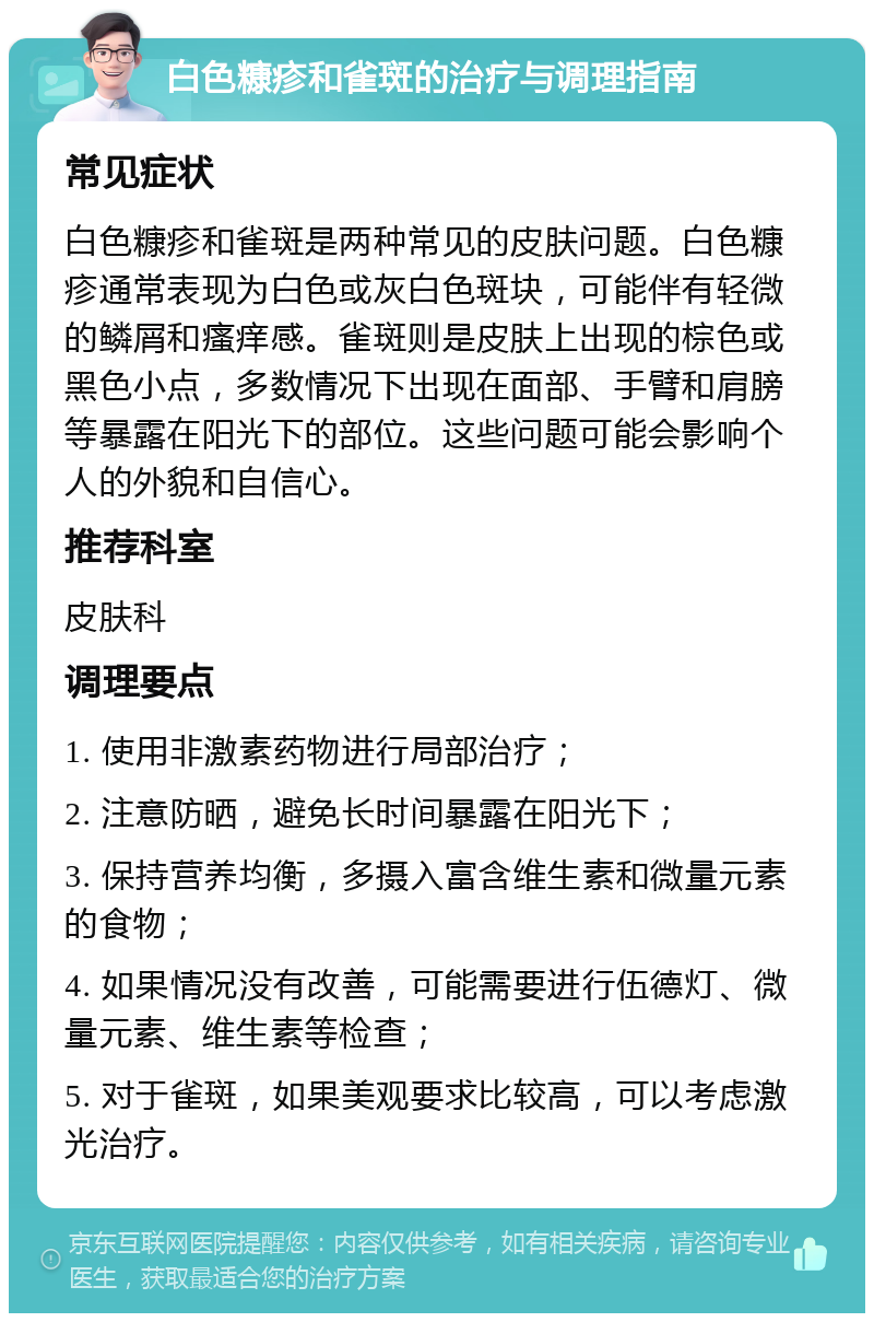 白色糠疹和雀斑的治疗与调理指南 常见症状 白色糠疹和雀斑是两种常见的皮肤问题。白色糠疹通常表现为白色或灰白色斑块，可能伴有轻微的鳞屑和瘙痒感。雀斑则是皮肤上出现的棕色或黑色小点，多数情况下出现在面部、手臂和肩膀等暴露在阳光下的部位。这些问题可能会影响个人的外貌和自信心。 推荐科室 皮肤科 调理要点 1. 使用非激素药物进行局部治疗； 2. 注意防晒，避免长时间暴露在阳光下； 3. 保持营养均衡，多摄入富含维生素和微量元素的食物； 4. 如果情况没有改善，可能需要进行伍德灯、微量元素、维生素等检查； 5. 对于雀斑，如果美观要求比较高，可以考虑激光治疗。