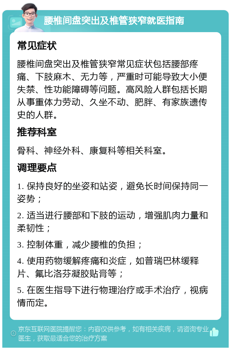 腰椎间盘突出及椎管狭窄就医指南 常见症状 腰椎间盘突出及椎管狭窄常见症状包括腰部疼痛、下肢麻木、无力等，严重时可能导致大小便失禁、性功能障碍等问题。高风险人群包括长期从事重体力劳动、久坐不动、肥胖、有家族遗传史的人群。 推荐科室 骨科、神经外科、康复科等相关科室。 调理要点 1. 保持良好的坐姿和站姿，避免长时间保持同一姿势； 2. 适当进行腰部和下肢的运动，增强肌肉力量和柔韧性； 3. 控制体重，减少腰椎的负担； 4. 使用药物缓解疼痛和炎症，如普瑞巴林缓释片、氟比洛芬凝胶贴膏等； 5. 在医生指导下进行物理治疗或手术治疗，视病情而定。