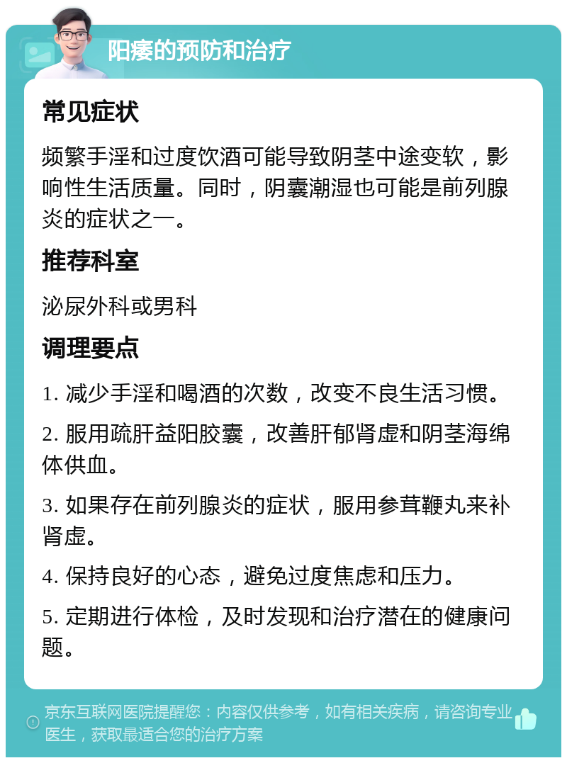 阳痿的预防和治疗 常见症状 频繁手淫和过度饮酒可能导致阴茎中途变软，影响性生活质量。同时，阴囊潮湿也可能是前列腺炎的症状之一。 推荐科室 泌尿外科或男科 调理要点 1. 减少手淫和喝酒的次数，改变不良生活习惯。 2. 服用疏肝益阳胶囊，改善肝郁肾虚和阴茎海绵体供血。 3. 如果存在前列腺炎的症状，服用参茸鞭丸来补肾虚。 4. 保持良好的心态，避免过度焦虑和压力。 5. 定期进行体检，及时发现和治疗潜在的健康问题。