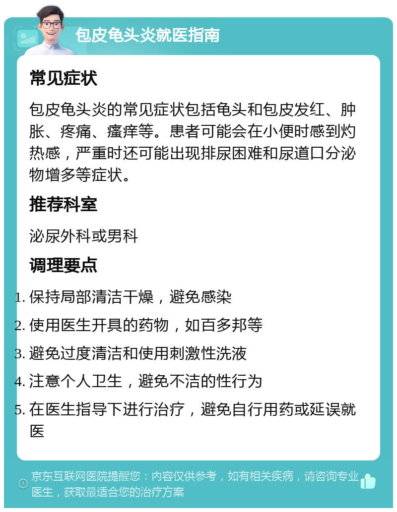 包皮龟头炎就医指南 常见症状 包皮龟头炎的常见症状包括龟头和包皮发红、肿胀、疼痛、瘙痒等。患者可能会在小便时感到灼热感，严重时还可能出现排尿困难和尿道口分泌物增多等症状。 推荐科室 泌尿外科或男科 调理要点 保持局部清洁干燥，避免感染 使用医生开具的药物，如百多邦等 避免过度清洁和使用刺激性洗液 注意个人卫生，避免不洁的性行为 在医生指导下进行治疗，避免自行用药或延误就医