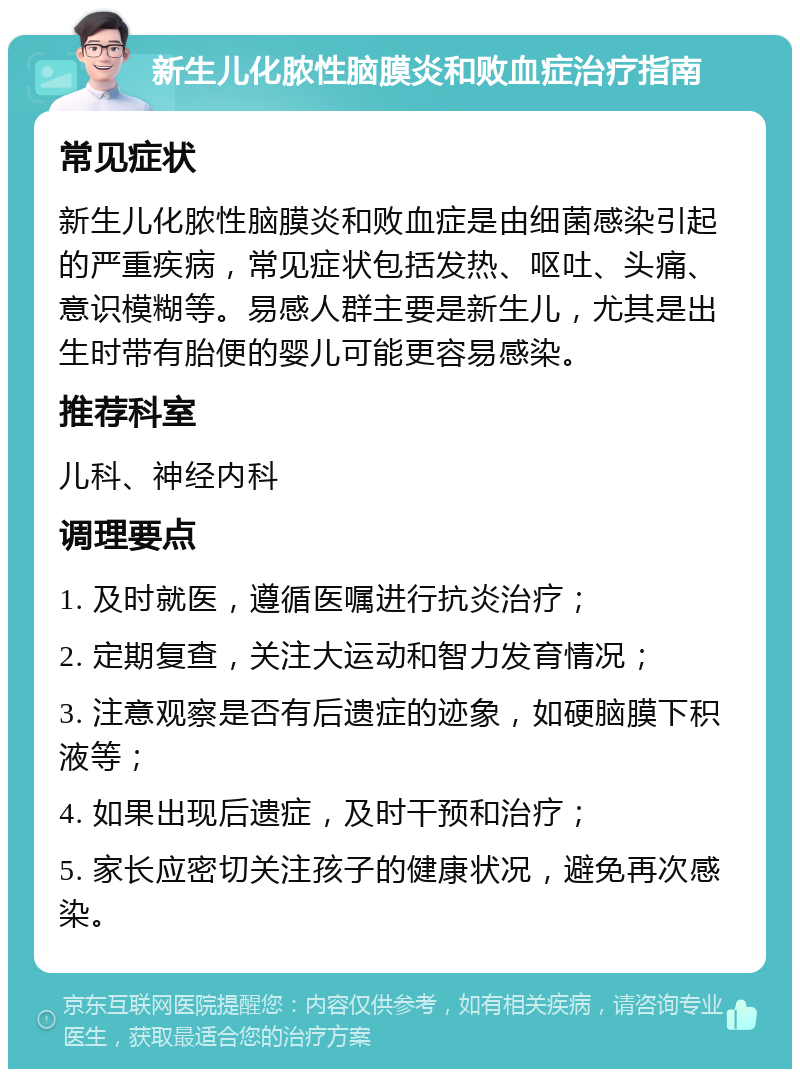 新生儿化脓性脑膜炎和败血症治疗指南 常见症状 新生儿化脓性脑膜炎和败血症是由细菌感染引起的严重疾病，常见症状包括发热、呕吐、头痛、意识模糊等。易感人群主要是新生儿，尤其是出生时带有胎便的婴儿可能更容易感染。 推荐科室 儿科、神经内科 调理要点 1. 及时就医，遵循医嘱进行抗炎治疗； 2. 定期复查，关注大运动和智力发育情况； 3. 注意观察是否有后遗症的迹象，如硬脑膜下积液等； 4. 如果出现后遗症，及时干预和治疗； 5. 家长应密切关注孩子的健康状况，避免再次感染。