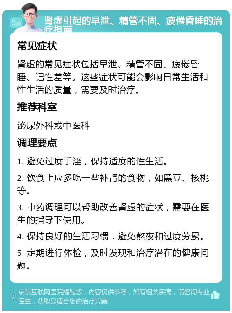 肾虚引起的早泄、精管不固、疲倦昏睡的治疗指南 常见症状 肾虚的常见症状包括早泄、精管不固、疲倦昏睡、记性差等。这些症状可能会影响日常生活和性生活的质量，需要及时治疗。 推荐科室 泌尿外科或中医科 调理要点 1. 避免过度手淫，保持适度的性生活。 2. 饮食上应多吃一些补肾的食物，如黑豆、核桃等。 3. 中药调理可以帮助改善肾虚的症状，需要在医生的指导下使用。 4. 保持良好的生活习惯，避免熬夜和过度劳累。 5. 定期进行体检，及时发现和治疗潜在的健康问题。