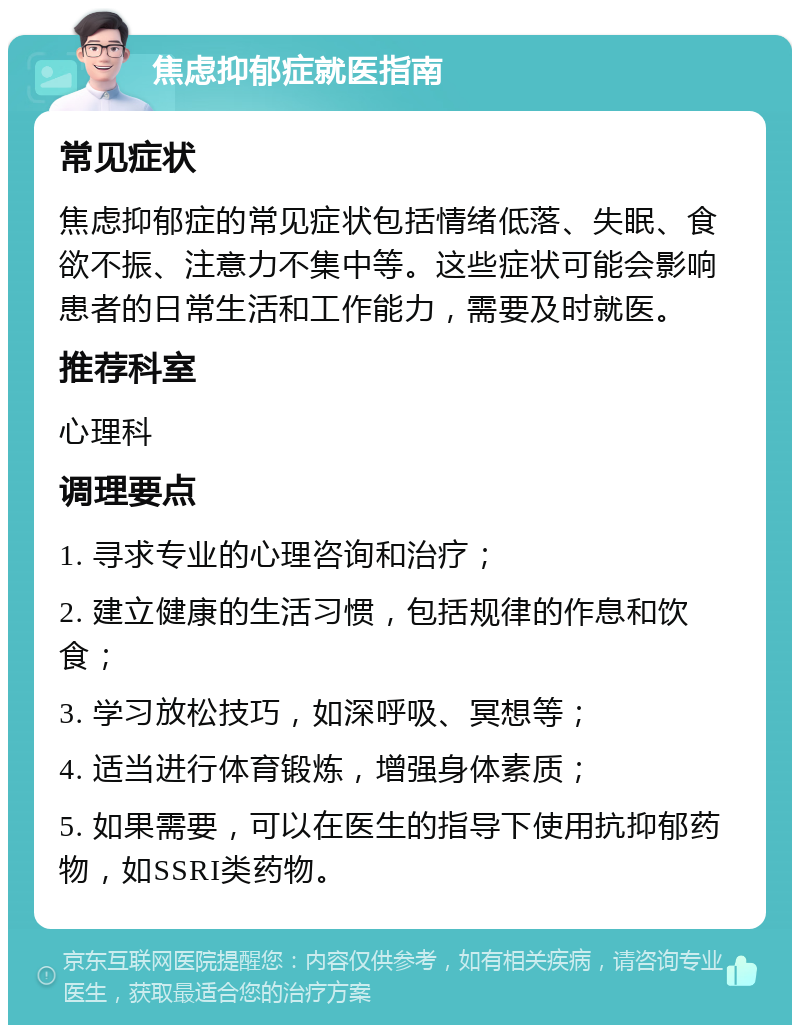 焦虑抑郁症就医指南 常见症状 焦虑抑郁症的常见症状包括情绪低落、失眠、食欲不振、注意力不集中等。这些症状可能会影响患者的日常生活和工作能力，需要及时就医。 推荐科室 心理科 调理要点 1. 寻求专业的心理咨询和治疗； 2. 建立健康的生活习惯，包括规律的作息和饮食； 3. 学习放松技巧，如深呼吸、冥想等； 4. 适当进行体育锻炼，增强身体素质； 5. 如果需要，可以在医生的指导下使用抗抑郁药物，如SSRI类药物。