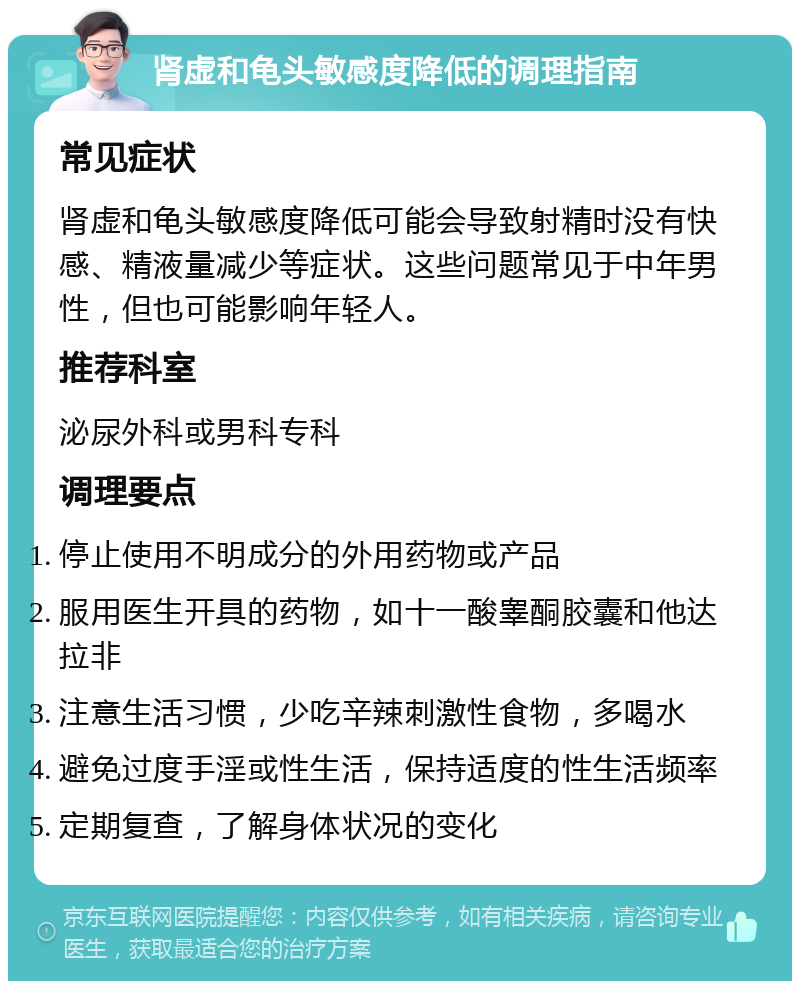 肾虚和龟头敏感度降低的调理指南 常见症状 肾虚和龟头敏感度降低可能会导致射精时没有快感、精液量减少等症状。这些问题常见于中年男性，但也可能影响年轻人。 推荐科室 泌尿外科或男科专科 调理要点 停止使用不明成分的外用药物或产品 服用医生开具的药物，如十一酸睾酮胶囊和他达拉非 注意生活习惯，少吃辛辣刺激性食物，多喝水 避免过度手淫或性生活，保持适度的性生活频率 定期复查，了解身体状况的变化