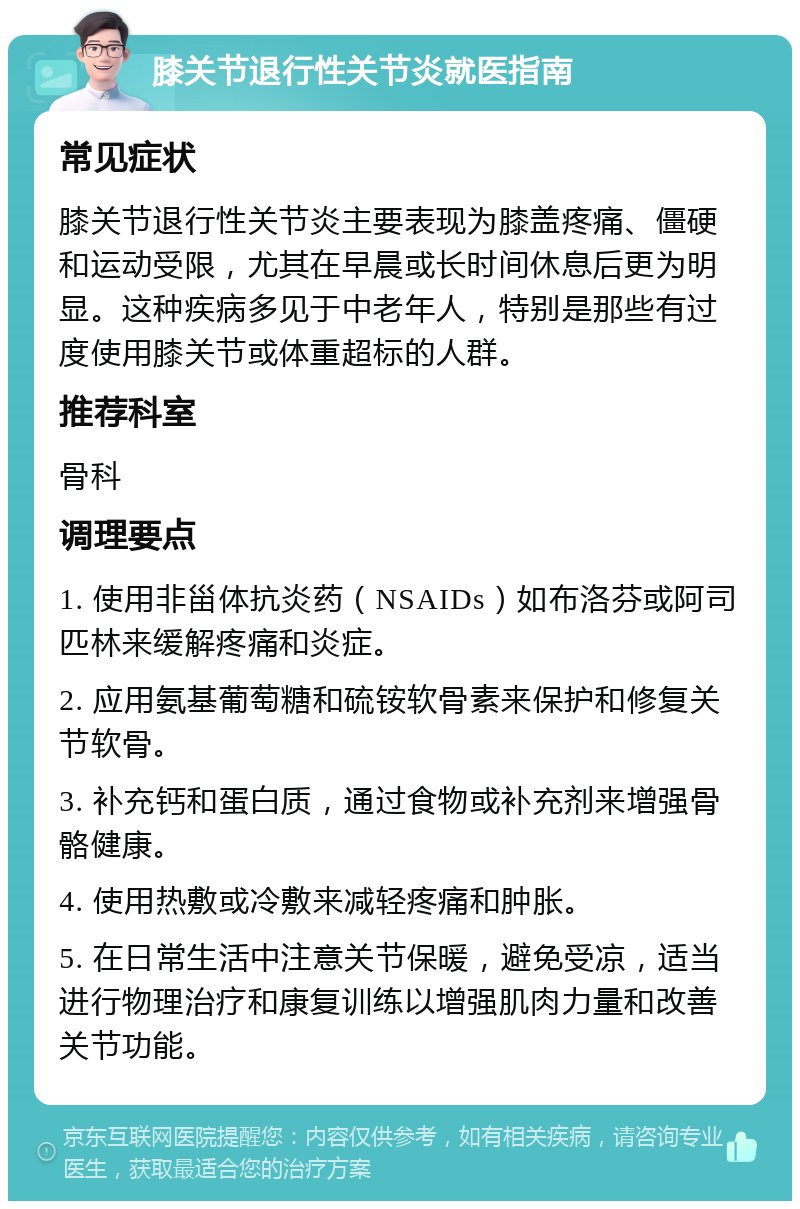膝关节退行性关节炎就医指南 常见症状 膝关节退行性关节炎主要表现为膝盖疼痛、僵硬和运动受限，尤其在早晨或长时间休息后更为明显。这种疾病多见于中老年人，特别是那些有过度使用膝关节或体重超标的人群。 推荐科室 骨科 调理要点 1. 使用非甾体抗炎药（NSAIDs）如布洛芬或阿司匹林来缓解疼痛和炎症。 2. 应用氨基葡萄糖和硫铵软骨素来保护和修复关节软骨。 3. 补充钙和蛋白质，通过食物或补充剂来增强骨骼健康。 4. 使用热敷或冷敷来减轻疼痛和肿胀。 5. 在日常生活中注意关节保暖，避免受凉，适当进行物理治疗和康复训练以增强肌肉力量和改善关节功能。