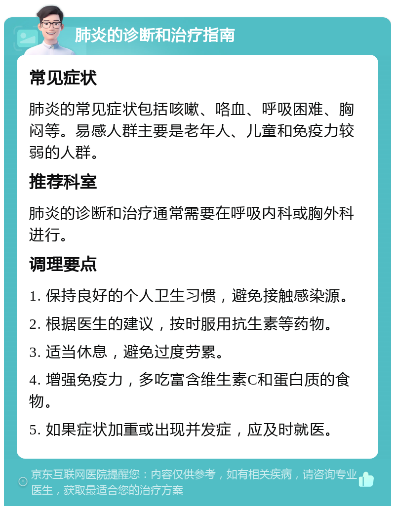 肺炎的诊断和治疗指南 常见症状 肺炎的常见症状包括咳嗽、咯血、呼吸困难、胸闷等。易感人群主要是老年人、儿童和免疫力较弱的人群。 推荐科室 肺炎的诊断和治疗通常需要在呼吸内科或胸外科进行。 调理要点 1. 保持良好的个人卫生习惯，避免接触感染源。 2. 根据医生的建议，按时服用抗生素等药物。 3. 适当休息，避免过度劳累。 4. 增强免疫力，多吃富含维生素C和蛋白质的食物。 5. 如果症状加重或出现并发症，应及时就医。