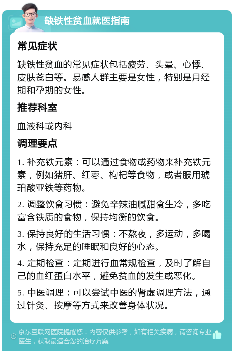 缺铁性贫血就医指南 常见症状 缺铁性贫血的常见症状包括疲劳、头晕、心悸、皮肤苍白等。易感人群主要是女性，特别是月经期和孕期的女性。 推荐科室 血液科或内科 调理要点 1. 补充铁元素：可以通过食物或药物来补充铁元素，例如猪肝、红枣、枸杞等食物，或者服用琥珀酸亚铁等药物。 2. 调整饮食习惯：避免辛辣油腻甜食生冷，多吃富含铁质的食物，保持均衡的饮食。 3. 保持良好的生活习惯：不熬夜，多运动，多喝水，保持充足的睡眠和良好的心态。 4. 定期检查：定期进行血常规检查，及时了解自己的血红蛋白水平，避免贫血的发生或恶化。 5. 中医调理：可以尝试中医的肾虚调理方法，通过针灸、按摩等方式来改善身体状况。