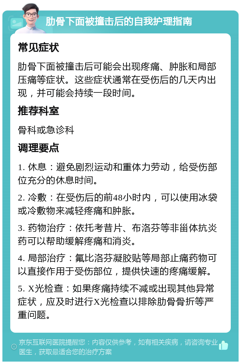 肋骨下面被撞击后的自我护理指南 常见症状 肋骨下面被撞击后可能会出现疼痛、肿胀和局部压痛等症状。这些症状通常在受伤后的几天内出现，并可能会持续一段时间。 推荐科室 骨科或急诊科 调理要点 1. 休息：避免剧烈运动和重体力劳动，给受伤部位充分的休息时间。 2. 冷敷：在受伤后的前48小时内，可以使用冰袋或冷敷物来减轻疼痛和肿胀。 3. 药物治疗：依托考昔片、布洛芬等非甾体抗炎药可以帮助缓解疼痛和消炎。 4. 局部治疗：氟比洛芬凝胶贴等局部止痛药物可以直接作用于受伤部位，提供快速的疼痛缓解。 5. X光检查：如果疼痛持续不减或出现其他异常症状，应及时进行X光检查以排除肋骨骨折等严重问题。