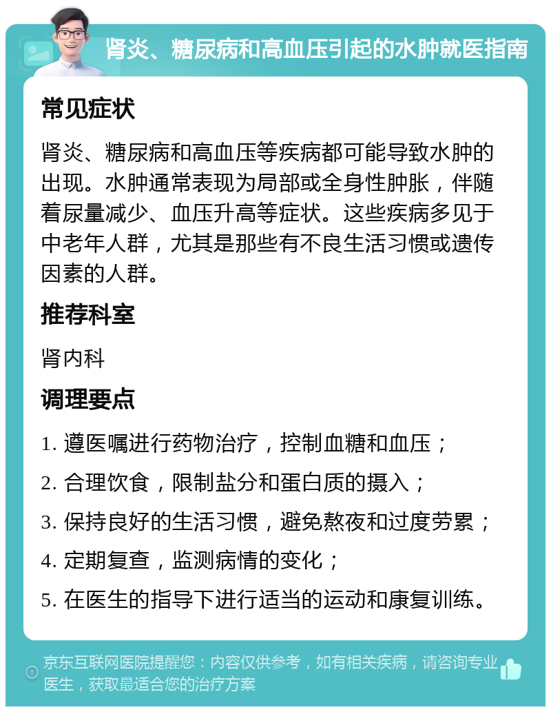 肾炎、糖尿病和高血压引起的水肿就医指南 常见症状 肾炎、糖尿病和高血压等疾病都可能导致水肿的出现。水肿通常表现为局部或全身性肿胀，伴随着尿量减少、血压升高等症状。这些疾病多见于中老年人群，尤其是那些有不良生活习惯或遗传因素的人群。 推荐科室 肾内科 调理要点 1. 遵医嘱进行药物治疗，控制血糖和血压； 2. 合理饮食，限制盐分和蛋白质的摄入； 3. 保持良好的生活习惯，避免熬夜和过度劳累； 4. 定期复查，监测病情的变化； 5. 在医生的指导下进行适当的运动和康复训练。