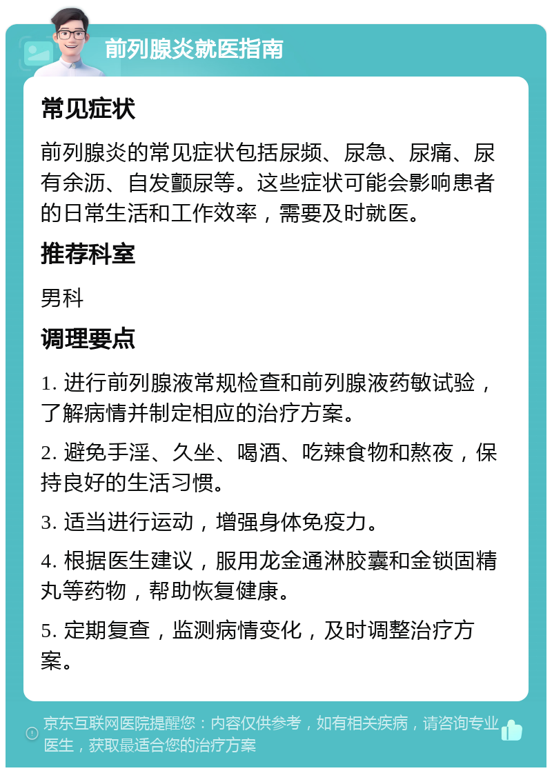 前列腺炎就医指南 常见症状 前列腺炎的常见症状包括尿频、尿急、尿痛、尿有余沥、自发颤尿等。这些症状可能会影响患者的日常生活和工作效率，需要及时就医。 推荐科室 男科 调理要点 1. 进行前列腺液常规检查和前列腺液药敏试验，了解病情并制定相应的治疗方案。 2. 避免手淫、久坐、喝酒、吃辣食物和熬夜，保持良好的生活习惯。 3. 适当进行运动，增强身体免疫力。 4. 根据医生建议，服用龙金通淋胶囊和金锁固精丸等药物，帮助恢复健康。 5. 定期复查，监测病情变化，及时调整治疗方案。