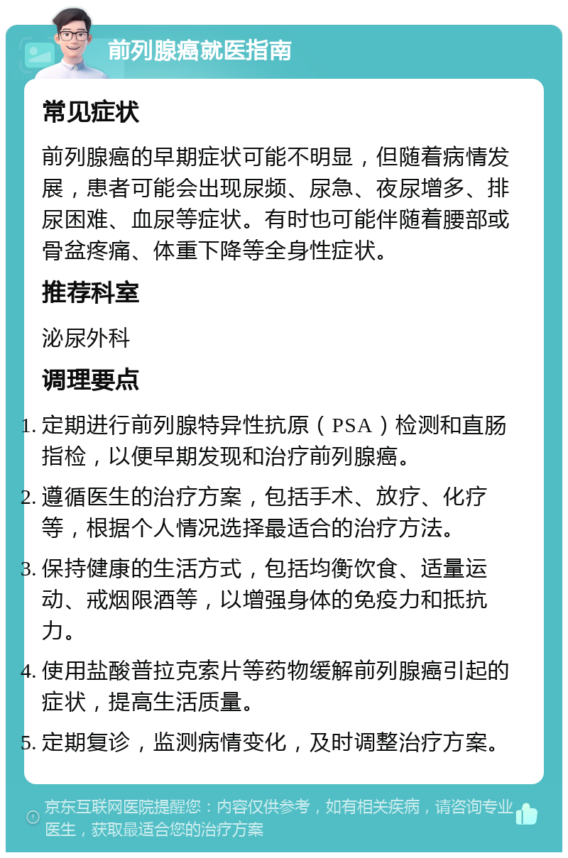 前列腺癌就医指南 常见症状 前列腺癌的早期症状可能不明显，但随着病情发展，患者可能会出现尿频、尿急、夜尿增多、排尿困难、血尿等症状。有时也可能伴随着腰部或骨盆疼痛、体重下降等全身性症状。 推荐科室 泌尿外科 调理要点 定期进行前列腺特异性抗原（PSA）检测和直肠指检，以便早期发现和治疗前列腺癌。 遵循医生的治疗方案，包括手术、放疗、化疗等，根据个人情况选择最适合的治疗方法。 保持健康的生活方式，包括均衡饮食、适量运动、戒烟限酒等，以增强身体的免疫力和抵抗力。 使用盐酸普拉克索片等药物缓解前列腺癌引起的症状，提高生活质量。 定期复诊，监测病情变化，及时调整治疗方案。