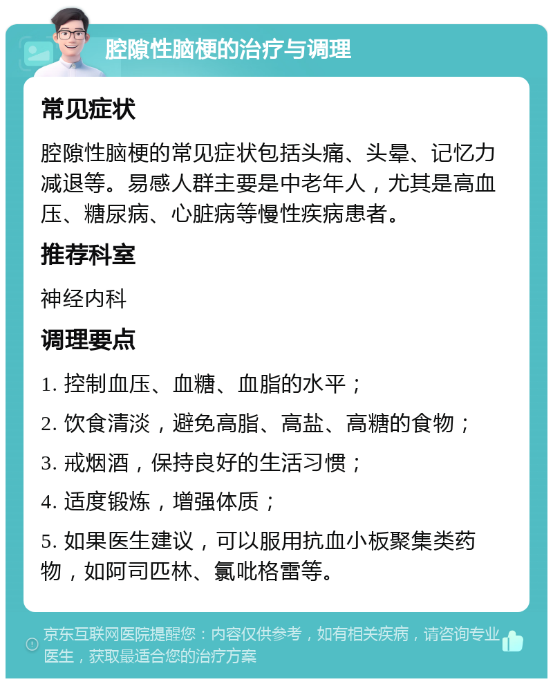 腔隙性脑梗的治疗与调理 常见症状 腔隙性脑梗的常见症状包括头痛、头晕、记忆力减退等。易感人群主要是中老年人，尤其是高血压、糖尿病、心脏病等慢性疾病患者。 推荐科室 神经内科 调理要点 1. 控制血压、血糖、血脂的水平； 2. 饮食清淡，避免高脂、高盐、高糖的食物； 3. 戒烟酒，保持良好的生活习惯； 4. 适度锻炼，增强体质； 5. 如果医生建议，可以服用抗血小板聚集类药物，如阿司匹林、氯吡格雷等。