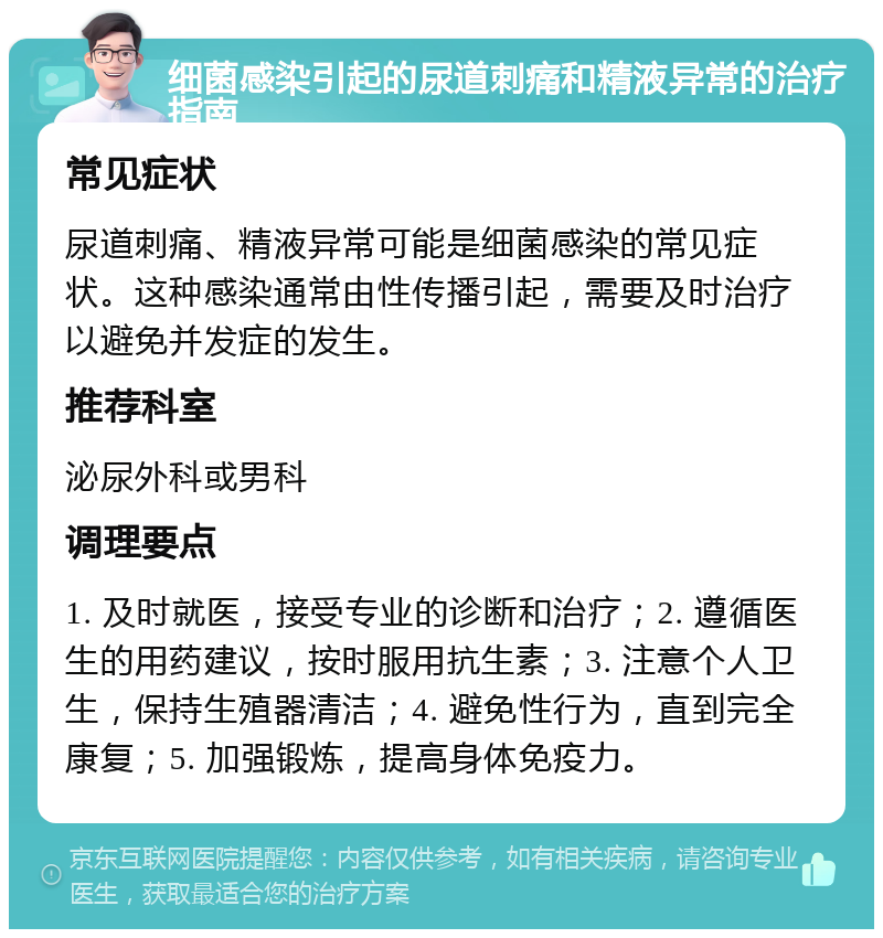 细菌感染引起的尿道刺痛和精液异常的治疗指南 常见症状 尿道刺痛、精液异常可能是细菌感染的常见症状。这种感染通常由性传播引起，需要及时治疗以避免并发症的发生。 推荐科室 泌尿外科或男科 调理要点 1. 及时就医，接受专业的诊断和治疗；2. 遵循医生的用药建议，按时服用抗生素；3. 注意个人卫生，保持生殖器清洁；4. 避免性行为，直到完全康复；5. 加强锻炼，提高身体免疫力。