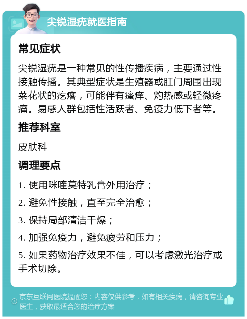 尖锐湿疣就医指南 常见症状 尖锐湿疣是一种常见的性传播疾病，主要通过性接触传播。其典型症状是生殖器或肛门周围出现菜花状的疙瘩，可能伴有瘙痒、灼热感或轻微疼痛。易感人群包括性活跃者、免疫力低下者等。 推荐科室 皮肤科 调理要点 1. 使用咪喹莫特乳膏外用治疗； 2. 避免性接触，直至完全治愈； 3. 保持局部清洁干燥； 4. 加强免疫力，避免疲劳和压力； 5. 如果药物治疗效果不佳，可以考虑激光治疗或手术切除。